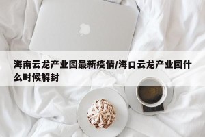 海南云龙产业园最新疫情/海口云龙产业园什么时候解封