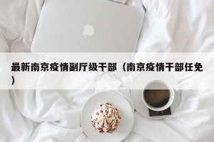 最新南京疫情副厅级干部（南京疫情干部任免）