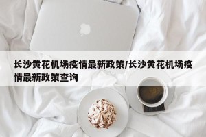 长沙黄花机场疫情最新政策/长沙黄花机场疫情最新政策查询