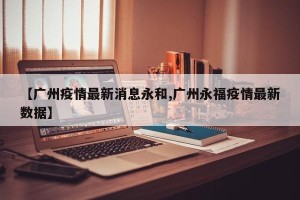 【广州疫情最新消息永和,广州永福疫情最新数据】