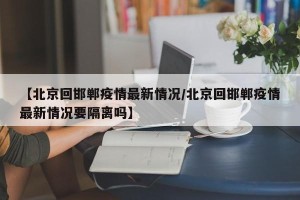 【北京回邯郸疫情最新情况/北京回邯郸疫情最新情况要隔离吗】