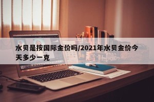 水贝是按国际金价吗/2021年水贝金价今天多少一克