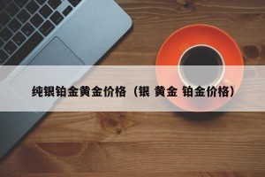 纯银铂金黄金价格（银 黄金 铂金价格）