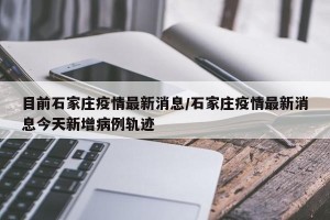 目前石家庄疫情最新消息/石家庄疫情最新消息今天新增病例轨迹