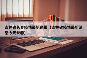 吉林省长春疫情最新通报（吉林省疫情最新消息今天长春）