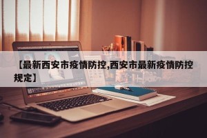 【最新西安市疫情防控,西安市最新疫情防控规定】