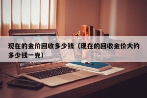 现在的金价回收多少钱（现在的回收金价大约多少钱一克）