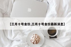 【三月十号金价,三月十号金价最新消息】