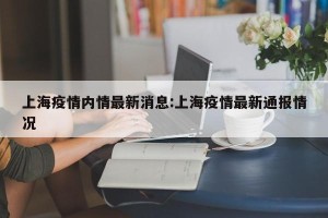 上海疫情内情最新消息:上海疫情最新通报情况