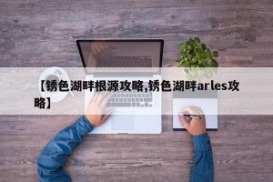 【锈色湖畔根源攻略,锈色湖畔arles攻略】