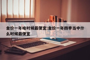 金价一年啥时候最便宜:金价一年四季当中什么时候最便宜