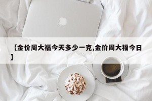 【金价周大福今天多少一克,金价周大福今日】