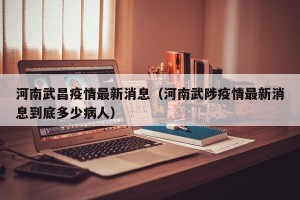 河南武昌疫情最新消息（河南武陟疫情最新消息到底多少病人）