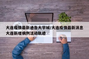 大连疫情最新通告大学城/大连疫情最新消息大连新增病例活动轨迹