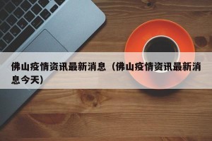 佛山疫情资讯最新消息（佛山疫情资讯最新消息今天）