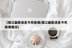 【镇江最新消息今天疫情/镇江最新消息今天疫情情况】