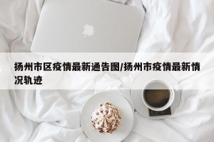 扬州市区疫情最新通告图/扬州市疫情最新情况轨迹