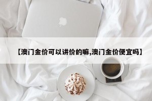 【澳门金价可以讲价的嘛,澳门金价便宜吗】