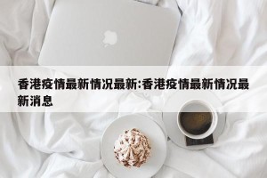 香港疫情最新情况最新:香港疫情最新情况最新消息