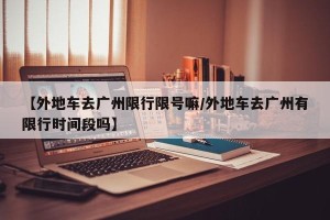 【外地车去广州限行限号嘛/外地车去广州有限行时间段吗】