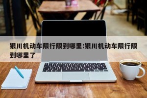 银川机动车限行限到哪里:银川机动车限行限到哪里了