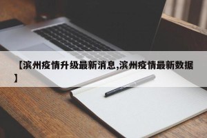 【滨州疫情升级最新消息,滨州疫情最新数据】