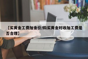 【买黄金工费加金价/购买黄金时收加工费是否合理】