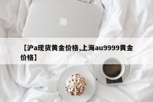 【沪a现货黄金价格,上海au9999黄金价格】