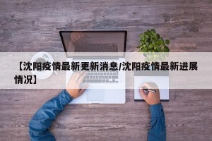 【沈阳疫情最新更新消息/沈阳疫情最新进展情况】