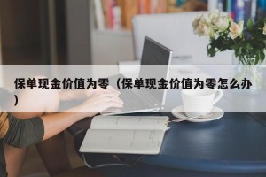 保单现金价值为零（保单现金价值为零怎么办）