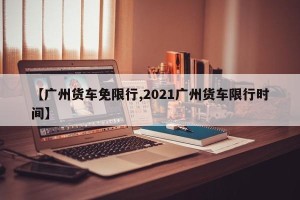 【广州货车免限行,2021广州货车限行时间】