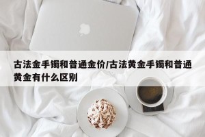 古法金手镯和普通金价/古法黄金手镯和普通黄金有什么区别