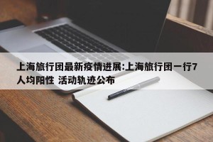 上海旅行团最新疫情进展:上海旅行团一行7人均阳性 活动轨迹公布
