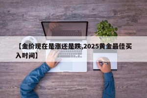 【金价现在是涨还是跌,2025黄金最佳买入时间】