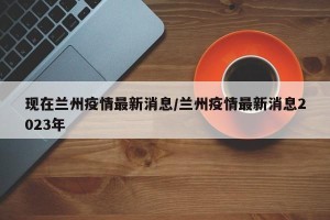 现在兰州疫情最新消息/兰州疫情最新消息2023年