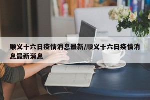 顺义十六日疫情消息最新/顺义十六日疫情消息最新消息