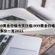 999黄金价格今天价格:999黄金价格今天多少一克2021