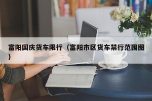 富阳国庆货车限行（富阳市区货车禁行范围图）