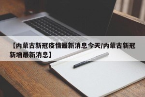 【内蒙古新冠疫情最新消息今天/内蒙古新冠新增最新消息】