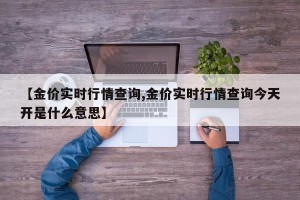 【金价实时行情查询,金价实时行情查询今天开是什么意思】