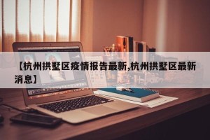 【杭州拱墅区疫情报告最新,杭州拱墅区最新消息】
