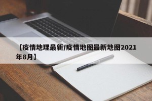 【疫情地理最新/疫情地图最新地图2021年8月】