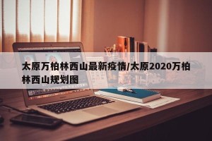 太原万柏林西山最新疫情/太原2020万柏林西山规划图