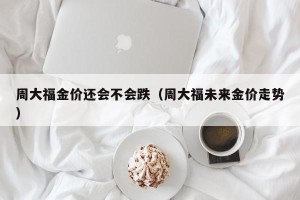 周大福金价还会不会跌（周大福未来金价走势）