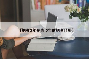 【钯金5年金价,5年前钯金价格】