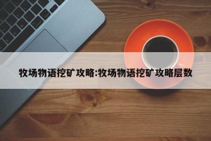 牧场物语挖矿攻略:牧场物语挖矿攻略层数