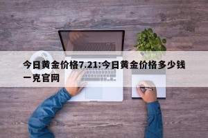 今日黄金价格7.21:今日黄金价格多少钱一克官网