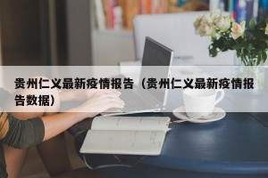 贵州仁义最新疫情报告（贵州仁义最新疫情报告数据）