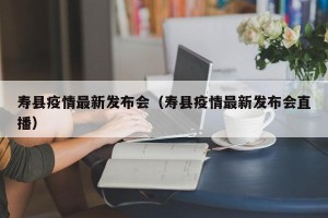 寿县疫情最新发布会（寿县疫情最新发布会直播）