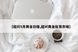 【绍兴5月黄金价格,绍兴黄金批发市场】